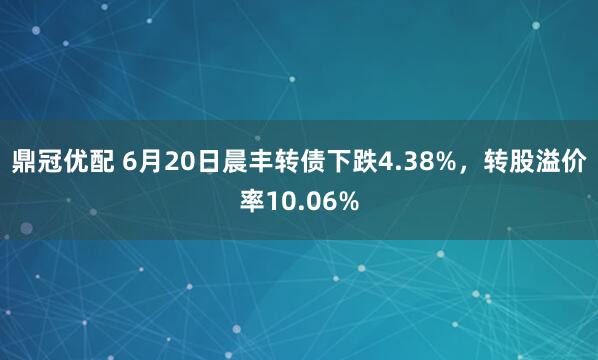 鼎冠优配 6月20日晨丰转债下跌4.38%，转股溢价率10.06%