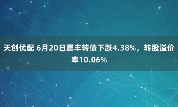天创优配 6月20日晨丰转债下跌4.38%，转股溢价率10.06%