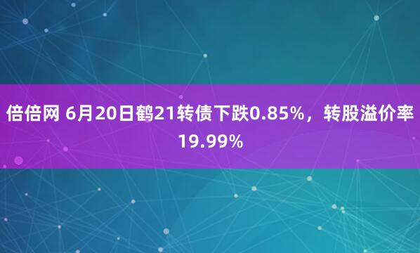 倍倍网 6月20日鹤21转债下跌0.85%，转股溢价率19.99%