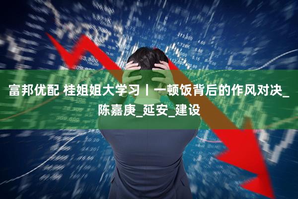 富邦优配 桂姐姐大学习丨一顿饭背后的作风对决_陈嘉庚_延安_建设