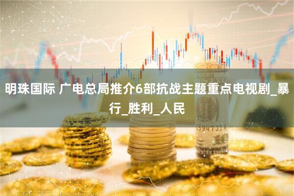 明珠国际 广电总局推介6部抗战主题重点电视剧_暴行_胜利_人民
