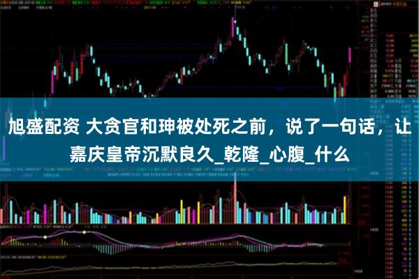 旭盛配资 大贪官和珅被处死之前，说了一句话，让嘉庆皇帝沉默良久_乾隆_心腹_什么