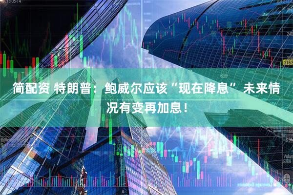 简配资 特朗普：鲍威尔应该“现在降息” 未来情况有变再加息！