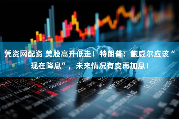凭资网配资 美股高开低走！特朗普：鲍威尔应该“现在降息”，未来情况有变再加息！