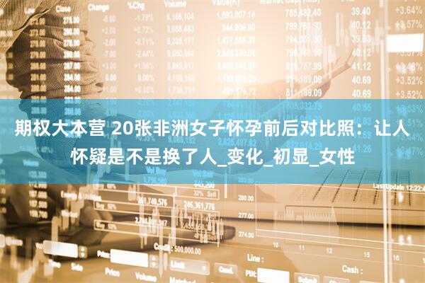 期权大本营 20张非洲女子怀孕前后对比照：让人怀疑是不是换了人_变化_初显_女性