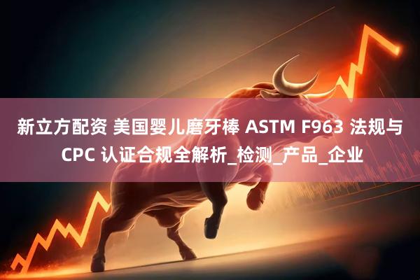 新立方配资 美国婴儿磨牙棒 ASTM F963 法规与 CPC 认证合规全解析_检测_产品_企业