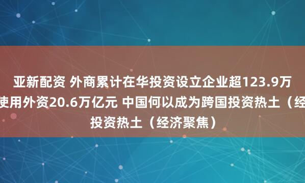 亚新配资 外商累计在华投资设立企业超123.9万家 实际使用外资20.6万亿元 中国何以成为跨国投资热土（经济聚焦）