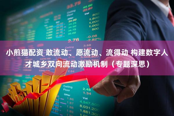 小煎猫配资 敢流动、愿流动、流得动 构建数字人才城乡双向流动激励机制（专题深思）