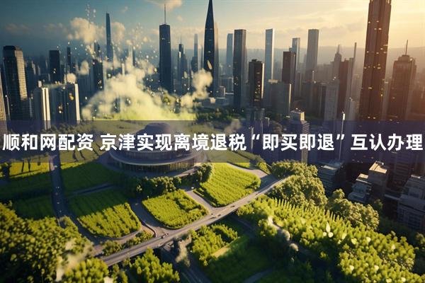顺和网配资 京津实现离境退税“即买即退”互认办理
