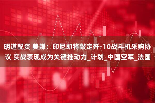 明道配资 美媒：印尼即将敲定歼-10战斗机采购协议 实战表现成为关键推动力_计划_中国空军_法国