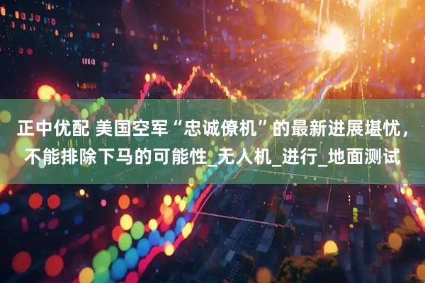 正中优配 美国空军“忠诚僚机”的最新进展堪忧，不能排除下马的可能性_无人机_进行_地面测试