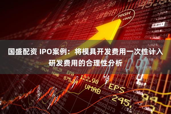 国盛配资 IPO案例：将模具开发费用一次性计入研发费用的合理性分析