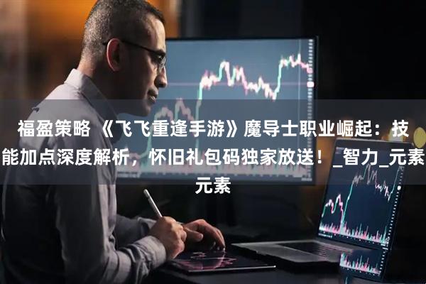 福盈策略 《飞飞重逢手游》魔导士职业崛起：技能加点深度解析，怀旧礼包码独家放送！_智力_元素