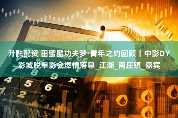 升融配资 田蜜蜜功夫梦·青年之约回顾｜中影DY影城脱单影会燃情落幕_江湖_南庄镇_嘉宾