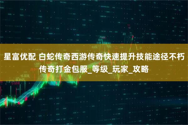 星富优配 白蛇传奇西游传奇快速提升技能途径不朽传奇打金包服_等级_玩家_攻略