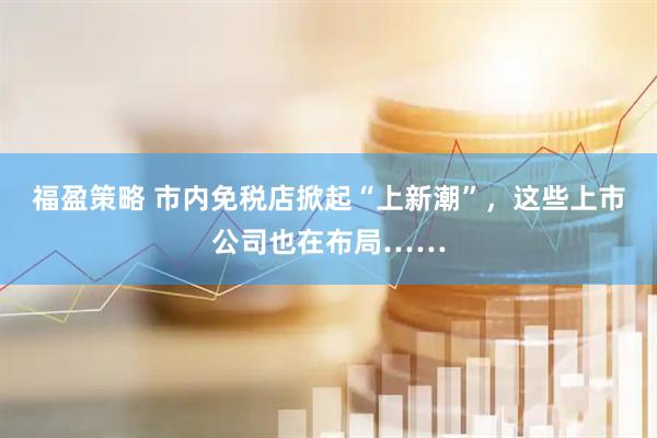 福盈策略 市内免税店掀起“上新潮”，这些上市公司也在布局……