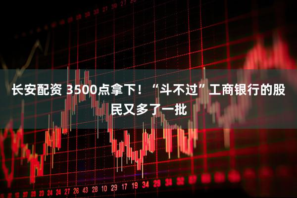 长安配资 3500点拿下！“斗不过”工商银行的股民又多了一批