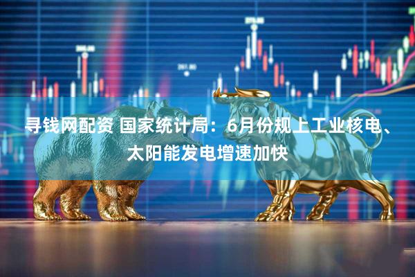 寻钱网配资 国家统计局：6月份规上工业核电、太阳能发电增速加快