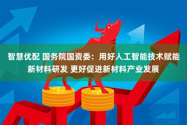 智慧优配 国务院国资委：用好人工智能技术赋能新材料研发 更好促进新材料产业发展