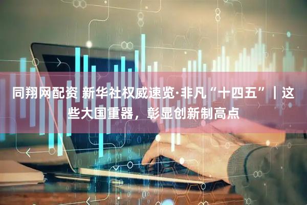 同翔网配资 新华社权威速览·非凡“十四五”｜这些大国重器，彰显创新制高点