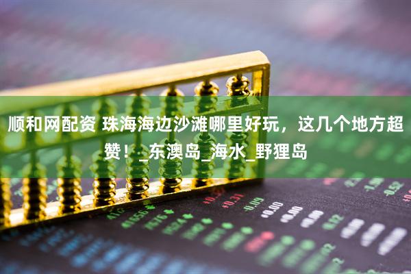 顺和网配资 珠海海边沙滩哪里好玩，这几个地方超赞！_东澳岛_海水_野狸岛
