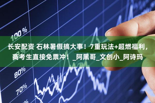 长安配资 石林暑假搞大事！7重玩法+超燃福利，高考生直接免票冲！_阿黑哥_文创小_阿诗玛