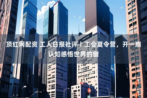 顶红网配资 工人日报社评丨工会夏令营，开一扇认知感悟世界的窗