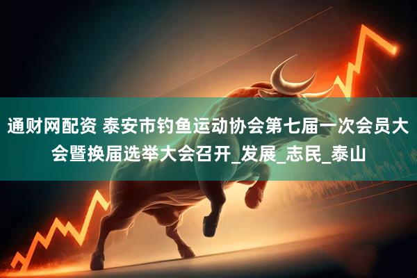 通财网配资 泰安市钓鱼运动协会第七届一次会员大会暨换届选举大会召开_发展_志民_泰山
