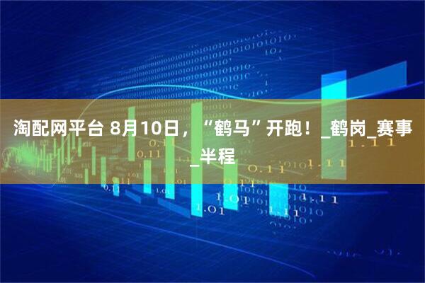 淘配网平台 8月10日，“鹤马”开跑！_鹤岗_赛事_半程