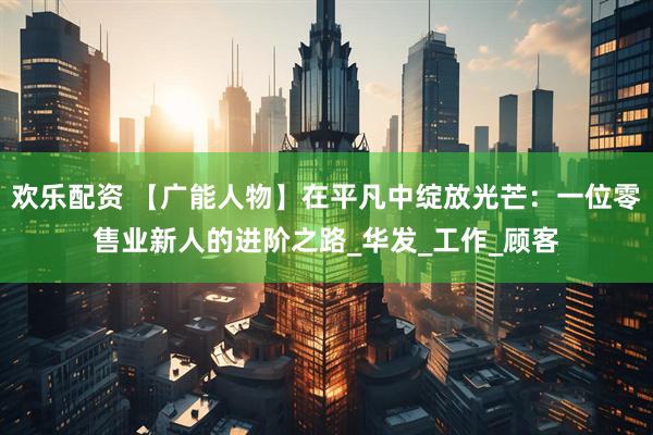 欢乐配资 【广能人物】在平凡中绽放光芒：一位零售业新人的进阶之路_华发_工作_顾客