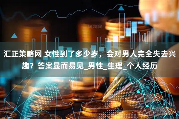 汇正策略网 女性到了多少岁，会对男人完全失去兴趣？答案显而易见_男性_生理_个人经历