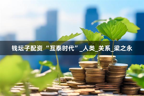 钱坛子配资 “互泰时代”_人类_关系_梁之永