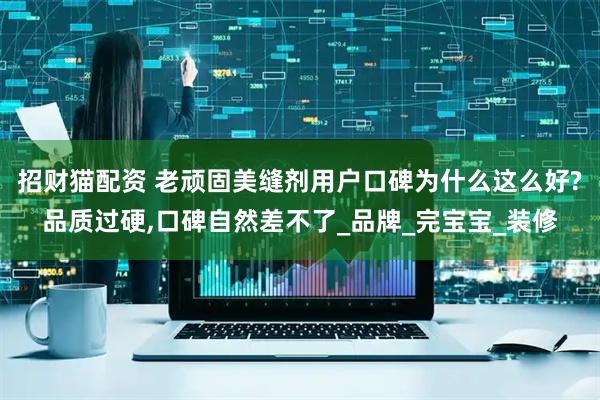 招财猫配资 老顽固美缝剂用户口碑为什么这么好?品质过硬,口碑自然差不了_品牌_完宝宝_装修