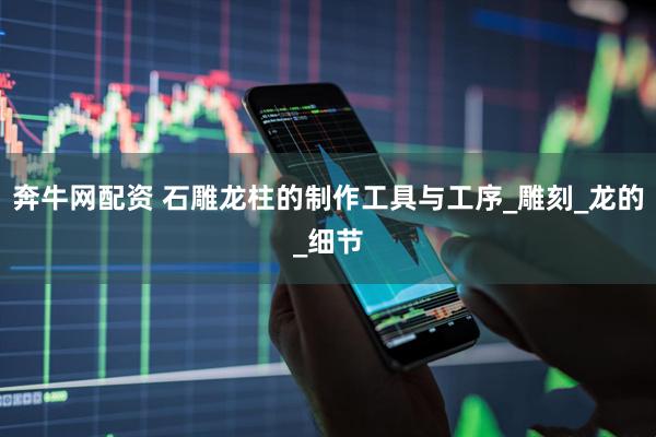 奔牛网配资 石雕龙柱的制作工具与工序_雕刻_龙的_细节