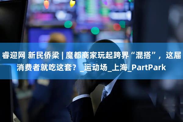 睿迎网 新民侨梁 | 魔都商家玩起跨界“混搭”，这届消费者就吃这套？_运动场_上海_PartPark