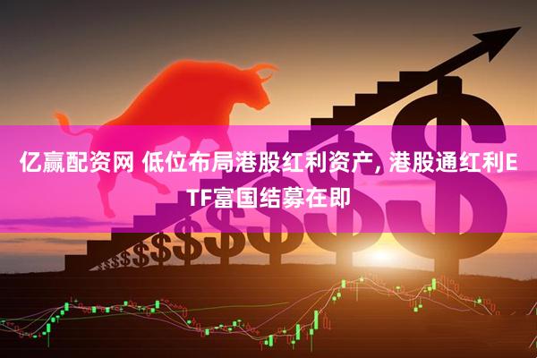 亿赢配资网 低位布局港股红利资产, 港股通红利ETF富国结募在即
