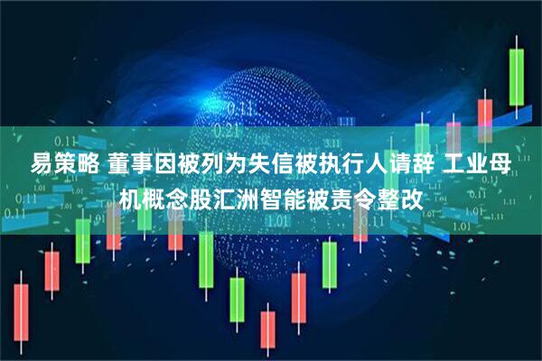 易策略 董事因被列为失信被执行人请辞 工业母机概念股汇洲智能被责令整改