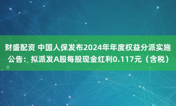 财盛配资 中国人保发布2024年年度权益分派实施公告：拟派发A股每股现金红利0.117元（含税）