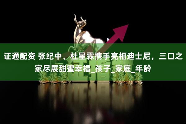 证通配资 张纪中、杜星霖携手亮相迪士尼，三口之家尽展甜蜜幸福_孩子_家庭_年龄