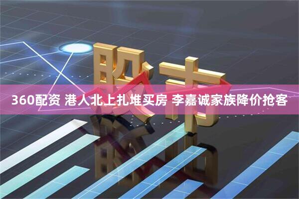 360配资 港人北上扎堆买房 李嘉诚家族降价抢客