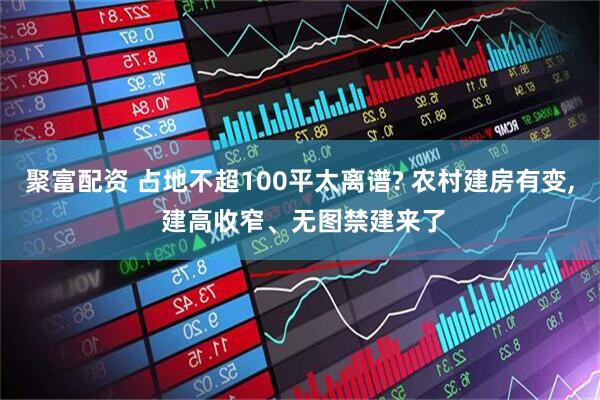 聚富配资 占地不超100平太离谱? 农村建房有变, 建高收窄、无图禁建来了