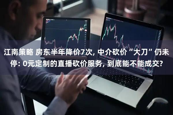 江南策略 房东半年降价7次, 中介砍价“大刀”仍未停: 0元定制的直播砍价服务, 到底能不能成交?