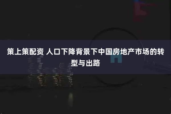 策上策配资 人口下降背景下中国房地产市场的转型与出路