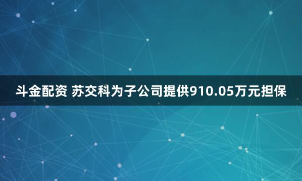 斗金配资 苏交科为子公司提供910.05万元担保