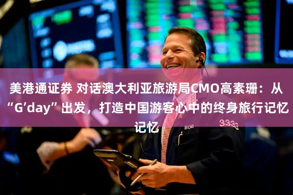 美港通证券 对话澳大利亚旅游局CMO高素珊：从“G’day”出发，打造中国游客心中的终身旅行记忆